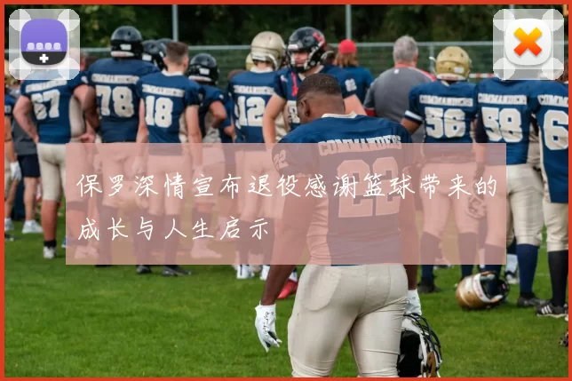 保罗深情宣布退役感谢篮球带来的成长与人生启示