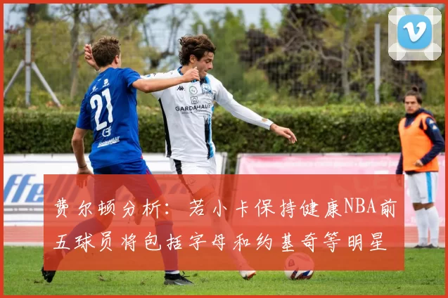 费尔顿分析：若小卡保持健康NBA前五球员将包括字母和约基奇等明星