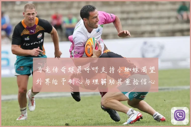 马竞传奇球员呼吁支持小蜘蛛渴望外界给予耐心与理解助其重拾信心