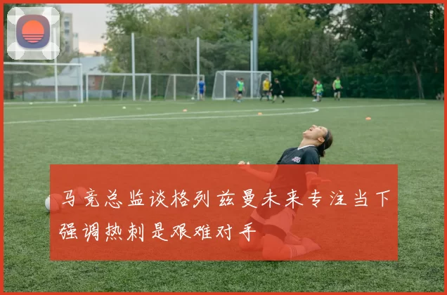 马竞总监谈格列兹曼未来专注当下强调热刺是艰难对手
