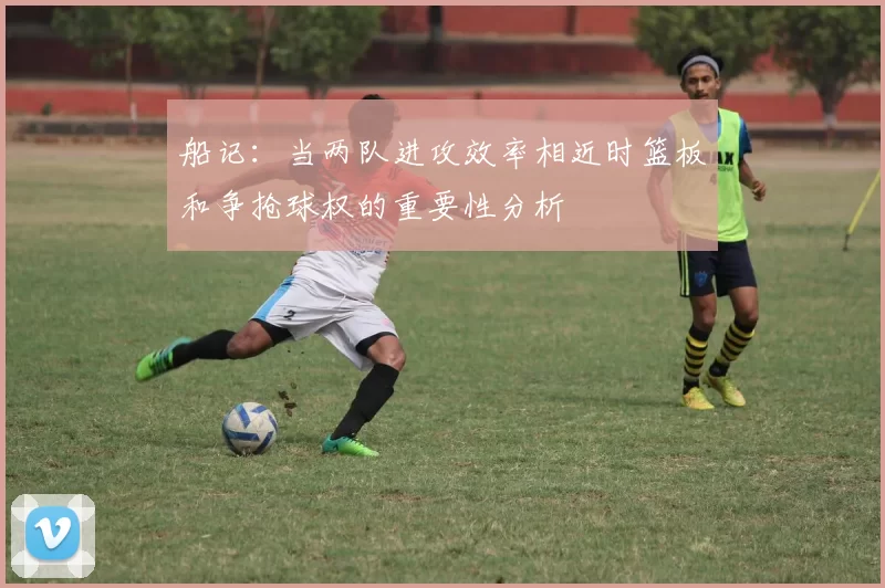 船记：当两队进攻效率相近时篮板和争抢球权的重要性分析