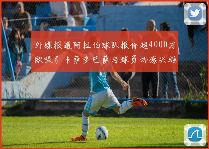 外媒报道阿拉伯球队报价超4000万欧吸引卡萨多巴萨与球员均感兴趣