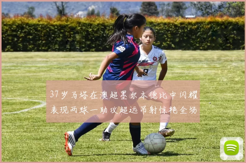 37岁马塔在澳超墨尔本德比中闪耀表现两球一助攻超远吊射惊艳全场