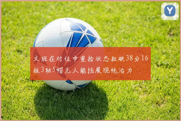 文班在对位中重拾状态狂砍38分16板3助5帽无人能挡展现统治力