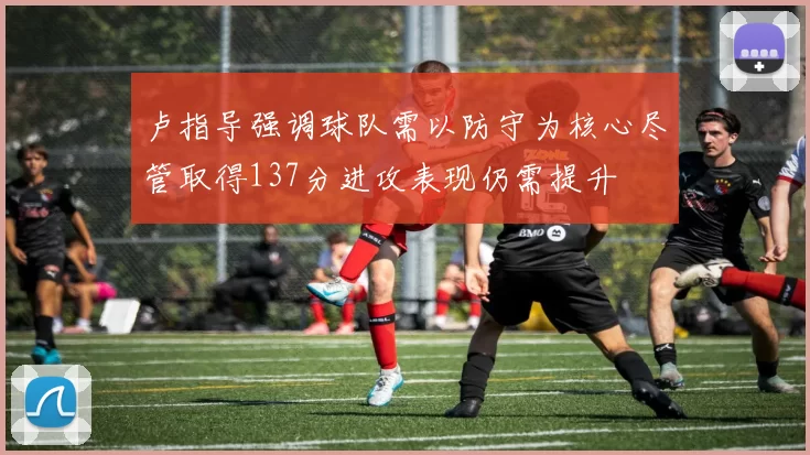 卢指导强调球队需以防守为核心尽管取得137分进攻表现仍需提升