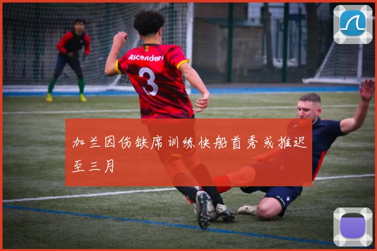 加兰因伤缺席训练快船首秀或推迟至三月