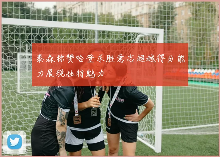 泰森称赞哈登求胜意志超越得分能力展现独特魅力
