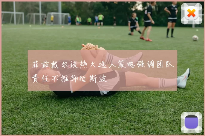 菲兹戴尔谈热火选人策略强调团队责任不推卸给斯波