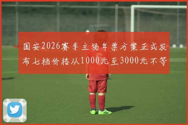国安2026赛季主场年票方案正式发布七档价格从1000元至3000元不等